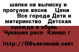 шапки на выписку и прогулок весна  › Цена ­ 500 - Все города Дети и материнство » Детская одежда и обувь   . Чувашия респ.,Канаш г.